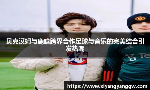 贝克汉姆与鹿晗跨界合作足球与音乐的完美结合引发热潮